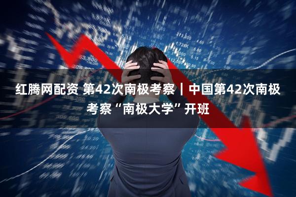 红腾网配资 第42次南极考察｜中国第42次南极考察“南极大学”开班