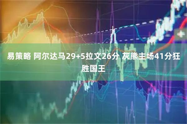 易策略 阿尔达马29+5拉文26分 灰熊主场41分狂胜国王