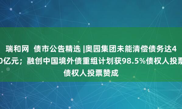 瑞和网  债市公告精选 |奥园集团未能清偿债务达430.50亿元；融创中国境外债重组计划获98.5%债权人投票赞成