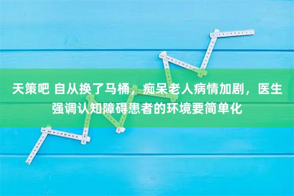 天策吧 自从换了马桶，痴呆老人病情加剧，医生强调认知障碍患者的环境要简单化