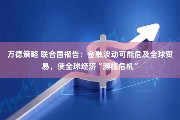 万德策略 联合国报告：金融波动可能危及全球贸易，使全球经济“濒临危机”