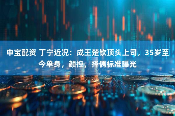 申宝配资 丁宁近况：成王楚钦顶头上司，35岁至今单身，颜控，择偶标准曝光