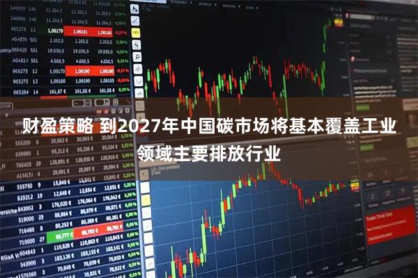 财盈策略 到2027年中国碳市场将基本覆盖工业领域主要排放行业