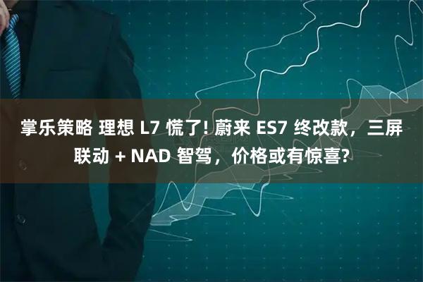 掌乐策略 理想 L7 慌了! 蔚来 ES7 终改款，三屏联动 + NAD 智驾，价格或有惊喜?