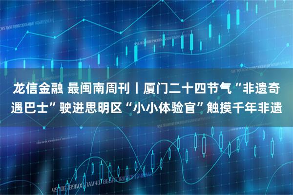 龙信金融 最闽南周刊丨厦门二十四节气“非遗奇遇巴士”驶进思明区“小小体验官”触摸千年非遗