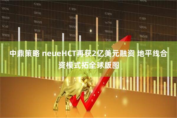 中鼎策略 neueHCT再获2亿美元融资 地平线合资模式拓全球版图
