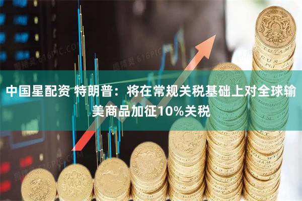 中国星配资 特朗普：将在常规关税基础上对全球输美商品加征10%关税