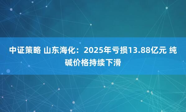中证策略 山东海化:2025年亏损13.88亿元 纯碱价格持续下滑