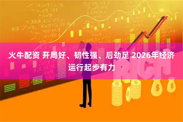 火牛配资 开局好、韧性强、后劲足 2026年经济运行起步有力
