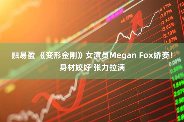 融易盈 《变形金刚》女演员Megan Fox娇姿！身材姣好 张力拉满