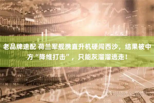 老品牌速配 荷兰军舰携直升机硬闯西沙,结果被中方“降维打击”,只能灰溜溜逃走!