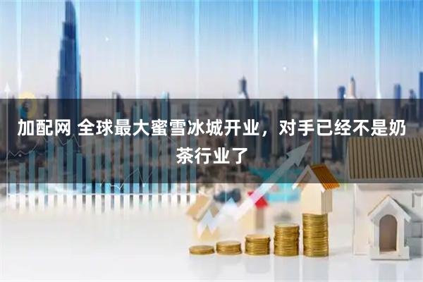 加配网 全球最大蜜雪冰城开业，对手已经不是奶茶行业了